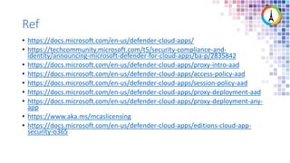Ref
• https://docs.microsoft.com/en-us/defender-cloud-apps/
• https://techcommunity.microsoft.com/t5/security-compliance-and-
identity/announcing-microsoft-defender-for-cloud-apps/ba-p/2835842
• https://docs.microsoft.com/en-us/defender-cloud-apps/proxy-intro-aad
• https://docs.microsoft.com/en-us/defender-cloud-apps/access-policy-aad
• https://docs.microsoft.com/en-us/defender-cloud-apps/session-policy-aad
• https://docs.microsoft.com/en-us/defender-cloud-apps/proxy-deployment-aad
• https://docs.microsoft.com/en-us/defender-cloud-apps/proxy-deployment-any-
app
• https://www.aka.ms/mcaslicensing
• https://docs.microsoft.com/en-us/defender-cloud-apps/editions-cloud-app-
security-o365
 