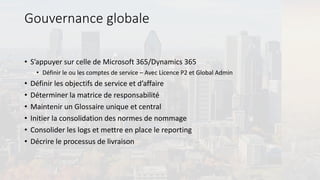 Gouvernance globale
• S’appuyer sur celle de Microsoft 365/Dynamics 365
• Définir le ou les comptes de service – Avec Licence P2 et Global Admin
• Définir les objectifs de service et d’affaire
• Déterminer la matrice de responsabilité
• Maintenir un Glossaire unique et central
• Initier la consolidation des normes de nommage
• Consolider les logs et mettre en place le reporting
• Décrire le processus de livraison
 