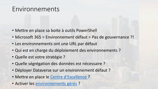 Environnements
• Mettre en place sa boite à outils PowerShell
• Microsoft 365 = Environnement défaut = Pas de gouvernance ?!
• Les environnements ont une URL par défaut
• Qui est en charge du déploiement des environnements ?
• Quelle est votre stratégie ?
• Quelle ségrégation des données est nécessaire ?
• Déployer Dataverse sur un environnement défaut ?
• Mettre en place le Centre d’Excellence ?
• Activer les environnements gérés ?
 