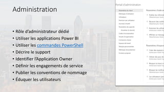 Administration
• Rôle d’administrateur dédié
• Utiliser les applications Power BI
• Utiliser les commandes PowerShell
• Décrire le support
• Identifier l’Application Owner
• Définir les engagements de service
• Publier les conventions de nommage
• Éduquer les utilisateurs
 