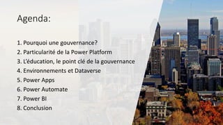 Agenda:
1. Pourquoi une gouvernance?
2. Particularité de la Power Platform
3. L’éducation, le point clé de la gouvernance
4. Environnements et Dataverse
5. Power Apps
6. Power Automate
7. Power BI
8. Conclusion
 