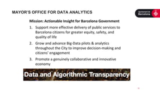 12
Mission: Actionable Insight for Barcelona Government
1. Support more effective delivery of public services to
Barcelona citizens for greater equity, safety, and
quality of life
2. Grow and advance Big-Data pilots & analytics
throughout the City to improve decision-making and
citizens’ engagement
3. Promote a genuinely collaborative and innovative
economy
MAYOR’S OFFICE FOR DATA ANALYTICS
 