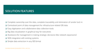 SOLUTION FEATURES
 Complete ownership over the data, complete traceability and elimination of vendor lock-in
 Centralized point of data management for infrastructure related GIS data
 Easy digitization and collaborative data collection tools
 Big data visualization in graphical way for executives
 Assistance for management in making strategic decisions (like network expansions)
 SOA integration with existing systems
 Simple data extraction in any GIS format
2/28/2015GEO BASED RESOURCE MANAGEMENT SYSTEM – MWC 2015 7
 
