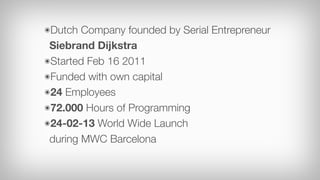 ๏Dutch  Company founded by Serial Entrepreneur
 Siebrand Dijkstra
๏Started Feb 16 2011
๏Funded with own capital
๏24 Employees
๏72.000 Hours of Programming
๏24-02-13 World Wide Launch
 during MWC Barcelona
 