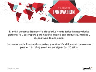 GEMALTO Latam
El móvil se consolida como el dispositivo eje de todas las actividades
personales y se prepara para hacer lo mismo con productos, marcas y
dispositivos de uso diario.
La conquista de los canales móviles y la atención del usuario será clave
para el marketing móvil en los siguientes 10 años.
 