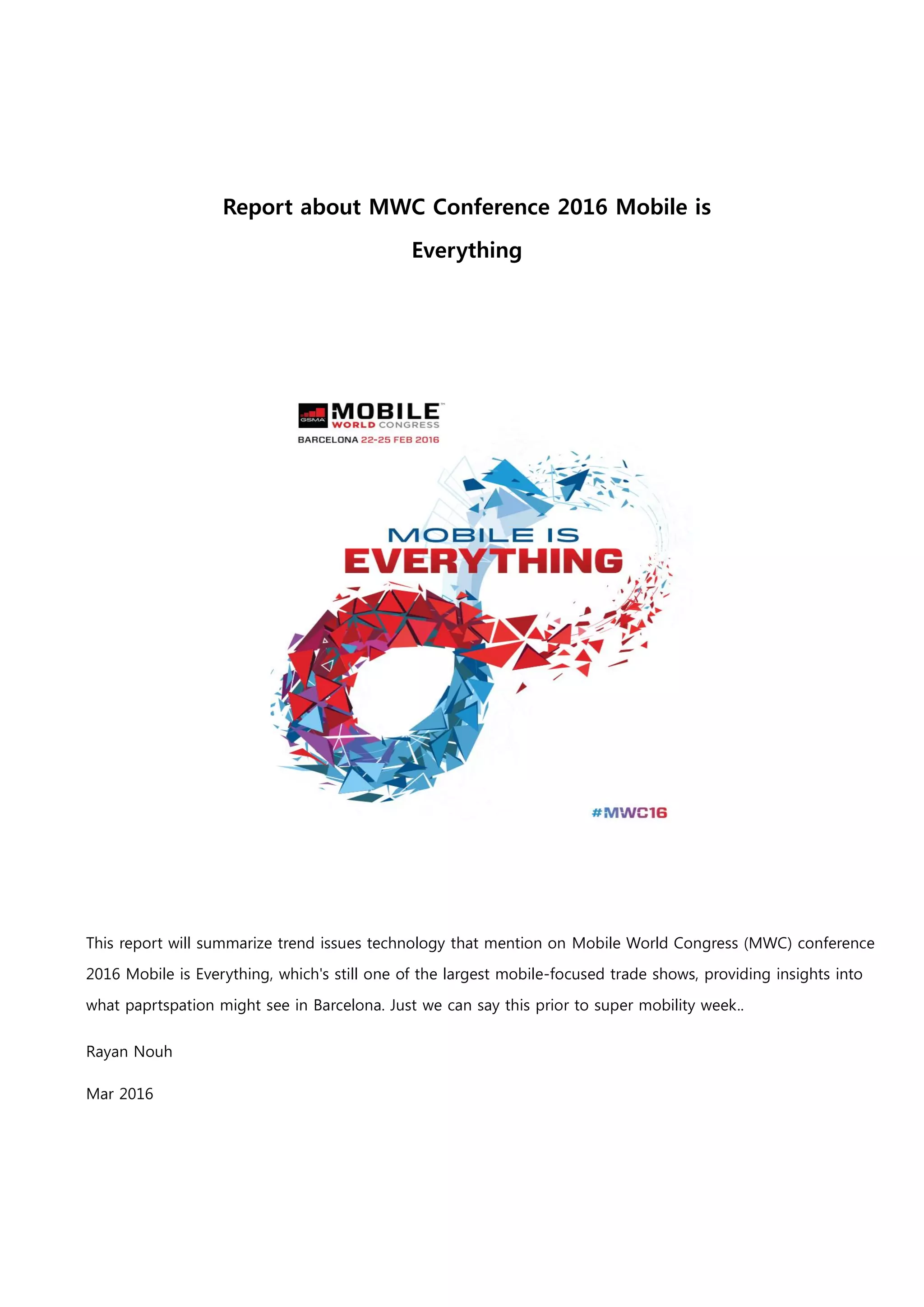 1
Report about MWC Conference 2016 Mobile is
Everything
This report will summarize trend issues technology that mention on Mobile World Congress (MWC) conference
2016 Mobile is Everything, which's still one of the largest mobile-focused trade shows, providing insights into
what paprtspation might see in Barcelona. Just we can say this prior to super mobility week..
Rayan Nouh
Mar 2016
 