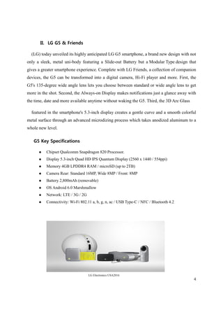 4
II. LG G5 & Friends
(LG) today unveiled its highly anticipated LG G5 smartphone, a brand new design with not
only a sleek, metal uni-body featuring a Slide-out Battery but a Modular Type design that
gives a greater smartphone experience. Complete with LG Friends, a collection of companion
devices, the G5 can be transformed into a digital camera, Hi-Fi player and more. First, the
G5's 135-degree wide angle lens lets you choose between standard or wide angle lens to get
more in the shot. Second, the Always-on Display makes notifications just a glance away with
the time, date and more available anytime without waking the G5. Third, the 3D Arc Glass
featured in the smartphone's 5.3-inch display creates a gentle curve and a smooth colorful
metal surface through an advanced microdizing process which takes anodized aluminum to a
whole new level.
G5 Key Specifications
 Chipset Qualcomm Snapdragon 820 Processor.
 Display 5.3-inch Quad HD IPS Quantum Display (2560 x 1440 / 554ppi)
 Memory 4GB LPDDR4 RAM / microSD (up to 2TB)
 Camera Rear: Standard 16MP, Wide 8MP / Front: 8MP
 Battery 2,800mAh (removable)
 OS Android 6.0 Marshmallow
 Network: LTE / 3G / 2G
 Connectivity: Wi-Fi 802.11 a, b, g, n, ac / USB Type-C / NFC / Bluetooth 4.2
LG Electronics USA2016
 