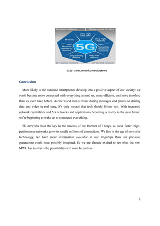 6
5G_IoT_senor_network_control_network
Conclusion
More likely is the outcome smartphones develop into a positive aspect of our society; we
could become more connected with everything around us, more efficient, and more involved
than we ever have before. As the world moves from sharing messages and photos to sharing
data and video in real time, it’s only natural that tech should follow suit. With increased
network capabilities and 5G networks and applications becoming a reality in the near future,
we’re beginning to wake up to connected everything.
5G networks hold the key to the success of the Internet of Things, as these faster, high-
performance networks grow to handle millions of connections. We live in the age of networks
technology, we have more information available at our fingertips than our previous
generations could have possibly imagined. So we are already excited to see what the next
MWC has in store - the possibilities will soon be endless.
 