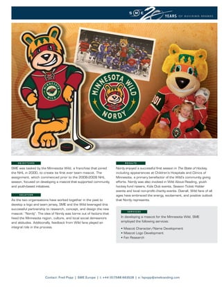 OBJECTIVES                                                           R E S U LT S

SME was tasked by the Minnesota Wild, a franchise that joined      Nordy enjoyed a successful first season in The State of Hockey,
the NHL in 2000, to create its first ever team mascot. The         including appearances at Children’s Hospitals and Clinics of
assignment, which commenced prior to the 2008-2009 NHL             Minnesota, a primary benefactor of the Wild’s community giving
season, focused on developing a mascot that supported community    efforts. Nordy was also involved in Wild About Reading, youth
and youth-based initiatives.                                       hockey fund raisers, Kids Club events, Season Ticket Holder
                                                                   events and local non-profit charity events. Overall, Wild fans of all
     SOLUTION                                                      ages have embraced the energy, excitement, and positive outlook
As the two organisations have worked together in the past to       that Nordy represents.
develop a logo and team jersey, SME and the Wild leveraged this
successful partnership to research, concept, and design the new
                                                                           SERVICES
mascot: “Nordy”. The idea of Nordy was borne out of factors that
heed the Minnesota region, culture, and local social demeanors        In developing a mascot for the Minnesota Wild, SME
and attitudes. Additionally, feedback from Wild fans played an        employed the following services:
integral role in the process.                                         • Mascot Character/Name Development
                                                                      • Mascot Logo Development
                                                                      • Fan Research




                      Contact: Fred Popp | SME Europe | t: +44 (0)7588 663528 | e: fspopp@smebranding.com
 