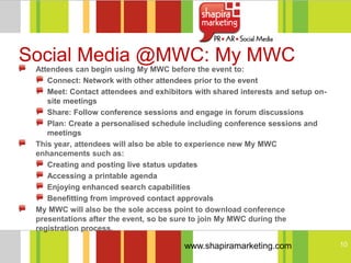 Social Media @MWC: My MWC
 Attendees can begin using My MWC before the event to:
    Connect: Network with other attendees prior to the event
    Meet: Contact attendees and exhibitors with shared interests and setup on-
    site meetings
    Share: Follow conference sessions and engage in forum discussions
    Plan: Create a personalised schedule including conference sessions and
    meetings
 This year, attendees will also be able to experience new My MWC
 enhancements such as:
    Creating and posting live status updates
    Accessing a printable agenda
    Enjoying enhanced search capabilities
    Benefitting from improved contact approvals
 My MWC will also be the sole access point to download conference
 presentations after the event, so be sure to join My MWC during the
 registration process.

                                        www.shapiramarketing.com                 10
 