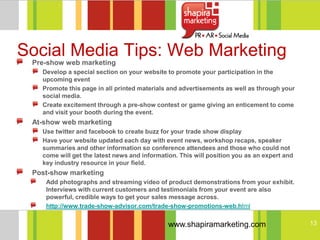 Social Media Tips: Web Marketing
 Pre-show web marketing
   Develop a special section on your website to promote your participation in the
   upcoming event
   Promote this page in all printed materials and advertisements as well as through your
   social media.
   Create excitement through a pre-show contest or game giving an enticement to come
   and visit your booth during the event.
 At-show web marketing
   Use twitter and facebook to create buzz for your trade show display
   Have your website updated each day with event news, workshop recaps, speaker
   summaries and other information so conference attendees and those who could not
   come will get the latest news and information. This will position you as an expert and
   key industry resource in your field.
 Post-show marketing
    Add photographs and streaming video of product demonstrations from your exhibit.
    Interviews with current customers and testimonials from your event are also
    powerful, credible ways to get your sales message across.
    http://www.trade-show-advisor.com/trade-show-promotions-web.html


                                              www.shapiramarketing.com                      13
 