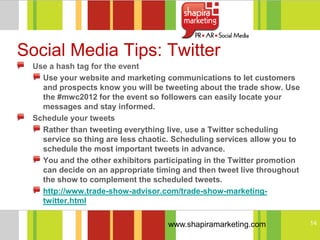Social Media Tips: Twitter
 Use a hash tag for the event
   Use your website and marketing communications to let customers
   and prospects know you will be tweeting about the trade show. Use
   the #mwc2012 for the event so followers can easily locate your
   messages and stay informed.
 Schedule your tweets
   Rather than tweeting everything live, use a Twitter scheduling
   service so thing are less chaotic. Scheduling services allow you to
   schedule the most important tweets in advance.
   You and the other exhibitors participating in the Twitter promotion
   can decide on an appropriate timing and then tweet live throughout
   the show to complement the scheduled tweets.
   http://www.trade-show-advisor.com/trade-show-marketing-
   twitter.html

                                    www.shapiramarketing.com             14
 