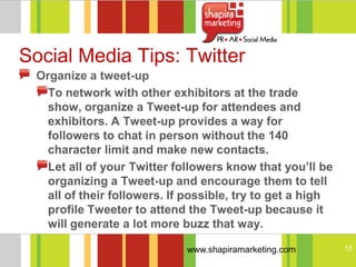 Social Media Tips: Twitter
 Organize a tweet-up
   To network with other exhibitors at the trade
   show, organize a Tweet-up for attendees and
   exhibitors. A Tweet-up provides a way for
   followers to chat in person without the 140
   character limit and make new contacts.
   Let all of your Twitter followers know that you’ll be
   organizing a Tweet-up and encourage them to tell
   all of their followers. If possible, try to get a high
   profile Tweeter to attend the Tweet-up because it
   will generate a lot more buzz that way.

                             www.shapiramarketing.com       15
 