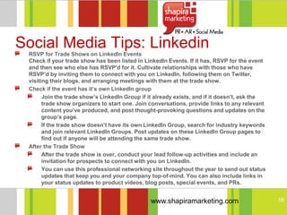 Social Media Tips: Linkedin
 RSVP for Trade Shows on LinkedIn Events
 Check if your trade show has been listed in LinkedIn Events. If it has, RSVP for the event
 and then see who else has RSVP'd for it. Cultivate relationships with those who have
 RSVP’d by inviting them to connect with you on LinkedIn, following them on Twitter,
 visiting their blogs, and arranging meetings with them at the trade show.
 Check if the event has it’s own LinkedIn group
       Join the trade show’s LinkedIn Group if it already exists, and if it doesn’t, ask the
       trade show organizers to start one. Join conversations, provide links to any relevant
       content you’ve produced, and post thought-provoking questions and updates on the
       group’s page.
       If the trade show doesn’t have its own LinkedIn Group, search for industry keywords
       and join relevant LinkedIn Groups. Post updates on these LinkedIn Group pages to
       find out if anyone will be attending the same trade show.
 After the Trade Show
       After the trade show is over, conduct your lead follow-up activities and include an
       invitation for prospects to connect with you on LinkedIn.
       You can use this professional networking site throughout the year to send out status
       updates that keep you and your company top-of-mind. You can also include links in
       your status updates to product videos, blog posts, special events, and PRs.


                                               www.shapiramarketing.com                        16
 