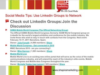 Social Media Tips: Use Linkedin Groups to Network
   Check out Linkedin Groups:Join the
   Discussion
   GSMA Mobile World Congress (The Official Networking Group)
   The Official GSMA Mobile World Congress (formerly 3GSM World Congress) group on
   LinkedIn for the world's largest exhibition and conference for the mobile industry. We
   invite those who wish to stay in touch with contacts from the Congress. Next event:
   February 14-17, 2011 Barcelona, Spain.
   Owner: Julia Forsyth | 4,998 members | Share
   Mobile World Congress - Get connected in 2010
   MWC Barcelona 2010 - are you connecting?.
   Owner: Mike Gannon | 1,083 members | Share
   Mobile World Live
   Mobile World Live is an exciting new online portal that will serve as the voice of the mobile
   communications industry, and will extend the reach of the industry’s elite events, Mobile
   World Congress and Mobile Asia Congress throughout the year.
   Owner: Michelle Yeates (nee Lemon) | 525 members | Share


                                                  www.shapiramarketing.com                         18
 
