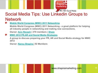 Social Media Tips: Use Linkedin Groups to
Network
  Mobile World Congress (MWC) 2011 Networking
  Mobile World Congress (MWC) 2011 Networking - a great platform for helping
  all industry people in networking and making new connections.
  Owner: Aviv Revach | 370 members | Share
  MWC 2012 PR,AR and Social Media Strategies
  A group to discuss preparing your PR, AR and Social Media strategy for MWC
  2012
  Owner: Nancy Shapira | 92 Members




                                        www.shapiramarketing.com               19
 