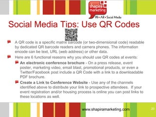 Social Media Tips: Use QR Codes
 A QR code is a specific matrix barcode (or two-dimensional code) readable
 by dedicated QR barcode readers and camera phones. The information
 encode can be text, URL (web address) or other data.
 Here are 6 functional reasons why you should use QR codes at events:
    An electronic conference brochure - On a press release, event
    poster, marketing video, email blast, promotional products, or even a
    Twitter/Facebook post include a QR Code with a link to a downloadable
    PDF brochure.
    Create a Link to Conference Website - Use any of the channels
    identified above to distribute your link to prospective attendees. If your
    event registration and/or housing process is online you can post links to
    these locations as well.


                                        www.shapiramarketing.com                 20
 