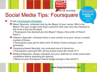 Social Media Tips: Foursquare
 Create a Foursquare Campaign
    Mayor Specials: unlocked only by the Mayor of your venue. Who's the
    Mayor? It's your single most loyal customer! (the user who has checked in
    the most in the last 60 days)
    ("Foursquare has deemed you the Mayor? Enjoy a free order of french
    fries!")
    Check-in Specials: unlocked when a user checks in to your venue a certain
    number of times.
    ("Foursquare says you've been here 10 times? Come and get a cool
    giveaway)
    Frequency-based Specials: are unlocked every X check-ins.
    ("Foursquare users get 20% off any entree every 5th check-in!")
    Wildcard Specials: always unlocked, but your staff has to verify some extra
    conditions before awarding the Special.
    ("Show us your foursquare Swarm badge and get a free drink!")


                                        www.shapiramarketing.com                  22
 