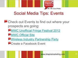 Social Media Tips: Events
Check out Events to find out where your
prospects are going:
 MWC Unofficial Fringe Festival 2012
 MWC Official Site
 Wireless Industry Partnership Party
 Create a Facebook Event


                      www.shapiramarketing.com   24
 