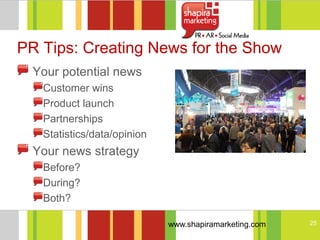 PR Tips: Creating News for the Show
  Your potential news
   Customer wins
   Product launch
   Partnerships
   Statistics/data/opinion
  Your news strategy
   Before?
   During?
   Both?

                             www.shapiramarketing.com   25
 