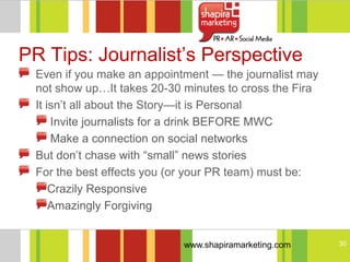 PR Tips: Journalist‘s Perspective
 Even if you make an appointment — the journalist may
 not show up…It takes 20-30 minutes to cross the Fira
 It isn‘t all about the Story—it is Personal
     Invite journalists for a drink BEFORE MWC
     Make a connection on social networks
 But don‘t chase with ―small‖ news stories
 For the best effects you (or your PR team) must be:
     Crazily Responsive
     Amazingly Forgiving


                            www.shapiramarketing.com    30
 