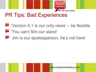 PR Tips: Bad Experiences
  ‗Version 4.1 is our only news‘ – be flexible
  ‗You can‘t film our stand‘
  ‗Jim is our spokesperson, he‘s not here‘




                       www.shapiramarketing.com   31
 