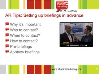 AR Tips: Setting up briefings in advance

  Why it‘s important
  Who to contact?
  When to contact?
  How to contact?
  Pre-briefings
  At-show briefings



                       www.shapiramarketing.com   32
 