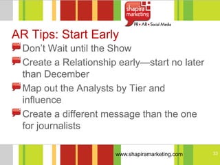 AR Tips: Start Early
 Don‘t Wait until the Show
 Create a Relationship early—start no later
 than December
 Map out the Analysts by Tier and
 influence
 Create a different message than the one
 for journalists

                      www.shapiramarketing.com   33
 