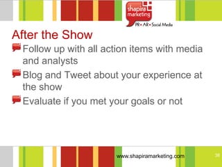 After the Show
 Follow up with all action items with media
 and analysts
 Blog and Tweet about your experience at
 the show
 Evaluate if you met your goals or not




                      www.shapiramarketing.com   38
 