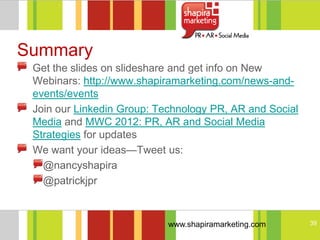Summary
 Get the slides on slideshare and get info on New
 Webinars: http://www.shapiramarketing.com/news-and-
 events/events
 Join our Linkedin Group: Technology PR, AR and Social
 Media and MWC 2012: PR, AR and Social Media
 Strategies for updates
 We want your ideas—Tweet us:
   @nancyshapira
   @patrickjpr



                            www.shapiramarketing.com     39
 