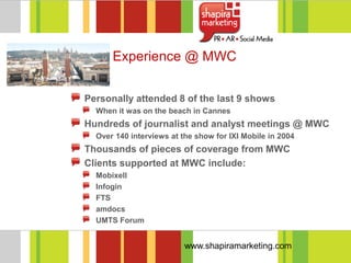 Experience @ MWC


Personally attended 8 of the last 9 shows
  When it was on the beach in Cannes
Hundreds of journalist and analyst meetings @ MWC
  Over 140 interviews at the show for IXI Mobile in 2004
Thousands of pieces of coverage from MWC
Clients supported at MWC include:
  Mobixell
  Infogin
  FTS
  amdocs
  UMTS Forum


                          www.shapiramarketing.com
 