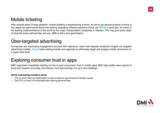 10



Mobile ticketing
After several years of slow adoption, mobile ticketing is experiencing a boom. As we’ve got several projects running in
this space we spent some extra time looking evaluating different solutions.Check out Mobill in particular, for some of
the leading implementations in the world for the major transportation companies in Sweden. This may give some ideas
of what the future will look like and yes, SMS is still a very good bearer.


Über-targeted advertising
Companies are maximizing engagement success with relevance, reach and valuable analytical insights via targeted
advertising models. Yoose helps leading brands and agencies to effectively target and engage mobile consumers on
a hyper-local level.


Exploring consumer trust in apps
MEF organized a breakfast meeting on how to gain consumers’ trust in mobile apps. With high profile news reports of
fraud and invasion of privacy, the industry must demonstrate it is up to the challenge.

Some interesting numbers were:
•	   70% of users have not downloaded or have erased an app because of privacy issues
•	   Only 37% of users of comfortable with sharing personal data
 