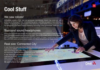 Cool Stuff
                                                                                                11




We saw robots!
Completely outside of our field but gyroscope manufacturer Maxim has come up with a
great way of showing off their not-so-exciting gyroscopes that are used in many devices. In
addition to displaying the gyroscopes in the stand they had 2 robots moving around to show
the difference in the latest imaging-stabilizing technology using gyroscopes. Geek out here.


Surround sound headphones
Qualcomm and DTS have shown off a new audio technology that is likely to make the need to
have impressive headphones a thing of the past. One of the coolest demo’s of the week was
the DTS demonstration of their software/SDK that makes mid range headphones ($40) sound
like a $10.000 audio surround sound system. Dr. Dre is not going to be happy about this.


Real size ‘Connected City’
A new theme this year was Smart Mobile City which was a huge stand built as a city street
organized by GSMA, Samsung, AT&T, and Ericsson and more. Here you can experience the
latest technology and future trends in smart homes, robots, cars, scooters, public transport,
eco food bins, energy efficiency, M2M and more. We want to live in the future!
A new theme this year was Smart Mobile City which was a huge stand built as a city street
organized by GSMA, Samsung, AT&T, and Ericsson and more. Here you can experience the
latest technology and future trends in smart homes, robots, cars, scooters, public transport,
eco food bins, energy efficiency, M2M and more.
We want to live in the future!
 