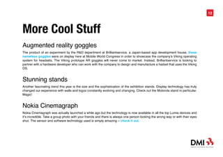 12




More Cool Stuff
Augmented reality goggles
The product of an experiment by the R&D department at Brilliantservice, a Japan-based app development house, these
nameless goggles were on display here at Mobile World Congress in order to showcase the company’s Viking operating
system for headsets. The Viking prototype AR goggles will never come to market. Instead, Brilliantservice is looking to
partner with a hardware developer who can work with the company to design and manufacture a hadset that uses the Viking
OS.


Stunning stands
Another fascinating trend this year is the size and the sophistication of the exhibition stands. Display technology has truly
changed our experience with walls and logos constantly evolving and changing. Check out the Motorola stand in particular.
Magic!


Nokia Cinemagraph
Nokia Cinemagraph was actually launched a while ago but the technology is now available in all the top Lumia devices and
it’s incredible. Take a group photo with your friends and there is always one person looking the wrong way or with their eyes
shut. The sensor and software technology used is simply amazing – check it out.
 