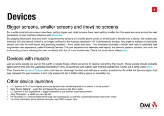 4


Devices
Bigger screens, smaller screens and (now) no screens
For a while smartphone screens have been getting bigger and tablet screens have been getting smaller, but this week we came across the next
generation of user interface solutions with Neonode.
By applying Neonode’s long and short range proximity sensors to a mobile phone cover, or simply build it directly into a device, the mobile user
interface (UI) and device control is no longer confined to the industry standard 4-10” 2-dimensional window. Any angle or surface of a portable
device can now be multi-touch and proximity enabled – front, sides and back. This innovation provides a whole new type of extended and
augmented user experience, called Proximity Devices. The user experience is extended well beyond the device’s physical borders, and on to the
surrounding surface, allowing the user to interact with the UI in an intuitive way. Check out some demo videos here


Devices with muscle
Just as some people are put on this earth to create things, others are prone to destroy everything they touch. Those people should probably
spend some time with the Caterpillar-branded CAT B15, an aluminum-and-rubber-clad Android smartphone. Check out a demo video here.
Then there’s the Kyocera Torque, users can have an ultratough handset and still have a modern smartphone. So unlike the Kyocera Hydro that
was released this past summer, it isn’t only waterproof, but it fulfills military specs for durability, too.


Other device launches
•	   LG Optimus Vu II – 5-inch display and more squared than the Galaxy Note II but does it fit in the pocket?
•	   Sony Xperia Tablet Z – super thin and apparently survives a fast dip in water
•	   LG Optimus G Pro Superphone – bigger and better or just another super-techy phone?
•	   Asus Phonepad – a tablet you can call with
•	   HP launched a 7.1 Android tablet which was a bit surprising to us and less surprisingly reviews have been mixed
•	   For more information about devices launches, see CNET’s report here.
 