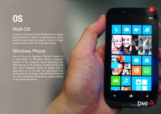 5



OS
Multi-OS
Thanks to Windows Phone, Mozilla OS and lesser
extent Blackberry there is a big discussion about
whether there might be space for more OS even
though Android and iOS is still dominating.


Windows Phone
Lots of focus on Windows Phone 8 thanks to
a combination of Microsoft being a platinum
sponsor of the congress, Nokia launching new
WP8 devices, HTC pushing windows phone and
talks about Windows Phone vs Mozilla OS vs
Blackberry as the 3rd OS. Our experience from
all the devices we tested is that Windows Phone 8
is a very competitive OS and has a good chance
of becoming the winner.
 