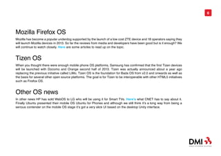 6




Mozilla Firefox OS
Mozilla has become a popular underdog supported by the launch of a low cost ZTE device and 18 operators saying they
will launch Mozilla devices in 2013. So far the reviews from media and developers have been good but is it enough? We
will continue to watch closely. Here are some articles to read up on the topic.


Tizen OS
When you thought there were enough mobile phone OS platforms, Samsung has confirmed that the first Tizen devices
will be launched with Docomo and Orange second half of 2013. Tizen was actually announced about a year ago
replacing the previous initiative called LiMo. Tizen OS is the foundation for Bada OS from v2.0 and onwards as well as
the basis for several other open source platforms. The goal is for Tizen to be interoperable with other HTML5 initiatives
such as Firefox OS.


Other OS news
In other news HP has sold WebOS to LG who will be using it for Smart TVs. Here’s what CNET has to say about it.
Finally Ubuntu presented their mobile OS Ubuntu for Phones and although we still think it’s a long way from being a
serious contender on the mobile OS stage it’s got a very slick UI based on the desktop Unity interface.
 
