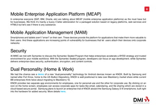 8

Mobile Enterprise Application Platform (MEAP)
In enterprise everyone (SAP, IBM, Oracle, etc) are talking about MEAP (mobile enterprise application platforms) as the must have but
for businesses. We think it’s mainly a buzzy 4 letter abbreviation for a packaged solution based on legacy platforms, web services and
HTML5 but let’s see if there is any substance.


Mobile Application Management (MAM)
Smartphones and tablets aren’t “smart” on their own. These devices provide the platform for applications that make them more valuable to
their users. And these applications are increasing points of vulnerability for businesses that let users attach their devices onto corporate
networks


Security
At MWC we met with Symantec to discuss the Symantec Sealed Program that helps enterprises accelerate a BYOD strategy and trusted
environment for your mobile workforce. With the Symantec Sealed program, developers can focus on app development, while Symantec
delivers enterprise-class security, authentication, encryption, and content controls.


Dual Personality (Home & Work)
We had the chance see a demo of a new “dual-personality” technology for Android devices known as KNOX. Built by Samsung and
named after Fort Knox, home to the US Bullion Depository, KNOX is well positioned to take over Blackberry market share while current
BB enterprises think twice about migrating to Blackberry 10.
KNOX provides two separate app environments for employees, one for personal use and the other for corporate use. By clicking on an
icon on the home screen, employees can access corporate apps for tasks like email, calendaring, and file sharing which are stored in a
cloud-based secure portal. Samsung plans to launch an enterprise trial of KNOX aboard the Samsung Galaxy S III smartphone, built right
into the hardware for added security. More details here.
 