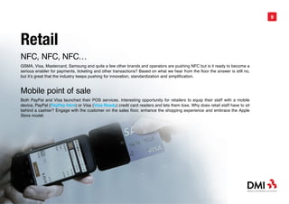 9




Retail
NFC, NFC, NFC…
GSMA, Visa, Mastercard, Samsung and quite a few other brands and operators are pushing NFC but is it ready to become a
serious enabler for payments, ticketing and other transactions? Based on what we hear from the floor the answer is still no,
but it’s great that the industry keeps pushing for innovation, standardization and simplification.


Mobile point of sale
Both PayPal and Visa launched their POS services. Interesting opportunity for retailers to equip their staff with a mobile
device, PayPal (PayPay Here) or Visa (Visa Ready) credit card readers and lets them lose. Why does retail staff have to sit
behind a cashier? Engage with the customer on the sales floor, enhance the shopping experience and embrace the Apple
Store model.
 