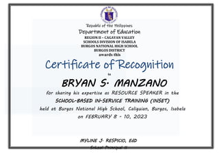 MYLINE J. RESPICIO, EdD
School Principal II
Certificate of Recognition
to
for sharing his expertise as RESOURCE SPEAKER in the
SCHOOL-BASED IN-SERVICE TRAINING (INSET)
held at Burgos National High School, Caliguian, Burgos, Isabela
on FEBRUARY 8 - 10, 2023
Given this 10th
day of February, 2023
at Burgos National High School, Caliguian, Burgos, Isabela.
BRYAN S. MANZANO
awards this
Republic of the Philippines
Department of Education
REGION II – CAGAYAN VALLEY
SCHOOLS DIVISION OF ISABELA
BURGOS NATIONAL HIGH SCHOOL
BURGOS DISTRICT
 