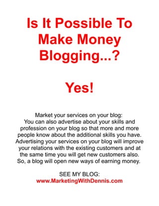 Is It Possible To
      Make Money
      Blogging...?

                   Yes!
        Market your services on your blog:
    You can also advertise about your skills and
  profession on your blog so that more and more
 people know about the additional skills you have.
Advertising your services on your blog will improve
 your relations with the existing customers and at
  the same time you will get new customers also.
So, a blog will open new ways of earning money.

              SEE MY BLOG:
        www.MarketingWithDennis.com
 