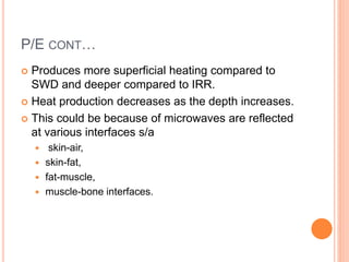 P/E CONT…
 Produces more superficial heating compared to
SWD and deeper compared to IRR.
 Heat production decreases as the depth increases.
 This could be because of microwaves are reflected
at various interfaces s/a
 skin-air,
 skin-fat,
 fat-muscle,
 muscle-bone interfaces.
 
