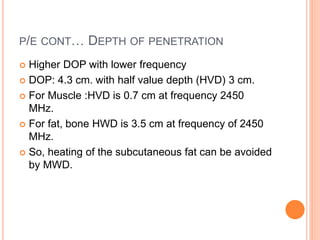 P/E CONT… DEPTH OF PENETRATION
 Higher DOP with lower frequency
 DOP: 4.3 cm. with half value depth (HVD) 3 cm.
 For Muscle :HVD is 0.7 cm at frequency 2450
MHz.
 For fat, bone HWD is 3.5 cm at frequency of 2450
MHz.
 So, heating of the subcutaneous fat can be avoided
by MWD.
 