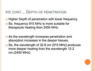 P/E CONT… DEPTH OF PENETRATION
 Higher Depth of penetration with lower frequency.
 So, frequency 915 MHz is more suitable for
therapeutic heating than 2450 MHz.
 As the wavelength increases penetration and
absorption increases in the deeper tissues.
 So, the wavelength of 32.8 cm (915 MHz) produces
more deeper heating than the wavelength 12.2
cm.(2450 MHz)
 