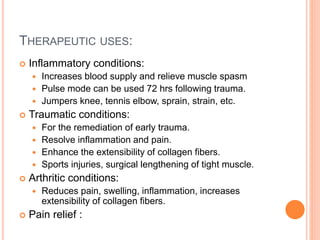 THERAPEUTIC USES:
 Inflammatory conditions:
 Increases blood supply and relieve muscle spasm
 Pulse mode can be used 72 hrs following trauma.
 Jumpers knee, tennis elbow, sprain, strain, etc.
 Traumatic conditions:
 For the remediation of early trauma.
 Resolve inflammation and pain.
 Enhance the extensibility of collagen fibers.
 Sports injuries, surgical lengthening of tight muscle.
 Arthritic conditions:
 Reduces pain, swelling, inflammation, increases
extensibility of collagen fibers.
 Pain relief :
 