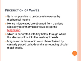 PRODUCTION OF WAVES
 Its is not possible to produce microwaves by
mechanical means.
 Hence microwaves are obtained from a unique
special type of thermionic valve called the
Magnetron,
 which is perforated with tiny holes, through which
the electrons flow into the treatment heads.
 Magnetron is thermionic valve characterized by
centrally placed cathode and a surrounding circular
metal anode.
 