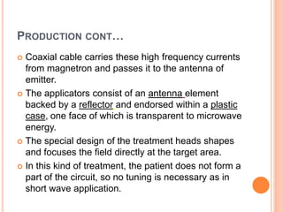 PRODUCTION CONT…
 Coaxial cable carries these high frequency currents
from magnetron and passes it to the antenna of
emitter.
 The applicators consist of an antenna element
backed by a reflector and endorsed within a plastic
case, one face of which is transparent to microwave
energy.
 The special design of the treatment heads shapes
and focuses the field directly at the target area.
 In this kind of treatment, the patient does not form a
part of the circuit, so no tuning is necessary as in
short wave application.
 