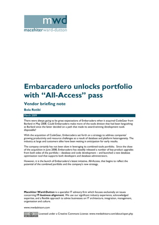 mwd
macehiterward-dutton




Embarcadero unlocks portfolio
with “All-Access” pass
Vendor briefing note
Bola Rotibi
March 2009
There were always going to be great expectations of Embarcadero when it acquired CodeGear from
Borland in May 2008. Could Embarcadero make more of the tools division that had been languishing
at Borland since the latter decided on a path that made its award-winning development tools
disposable?
With the acquisition of CodeGear, Embarcadero set forth on a strategy to address companies’
growing productivity and resource challenges as a result of database and platform heterogeneity. The
industry at large and customers alike have been waiting in anticipation for early results.
The company certainly has not been slow in leveraging its combined tools portfolio. Since the close
of the acquisition in June 2008, Embarcadero has steadily released a number of key product upgrades
from both sides of the portfolio – database and code development – and launched a new database
optimisation tool that supports both developers and database administrators.
However, it is the launch of Embarcadero’s latest initiative, All-Access, that begins to reflect the
potential of the combined portfolio and the company’s new strategy.




Macehiter Ward-Dutton is a specialist IT advisory firm which focuses exclusively on issues
concerning IT-business alignment. We use our significant industry experience, acknowledged
expertise, and a flexible approach to advise businesses on IT architecture, integration, management,
organisation and culture.

www.mwdadvisors.com

              Licensed under a Creative Commons License: www.mwdadvisors.com/about/open.php
 