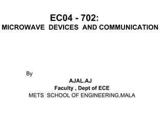 EC04 - 702:
MICROWAVE DEVICES AND COMMUNICATION
By
AJAL.AJ
Faculty , Dept of ECE
METS SCHOOL OF ENGINEERING,MALA
 
