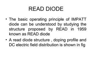 READ DIODE
• The basic operating principle of IMPATT
diode can be understood by studying the
structure proposed by READ in 1959
known as READ diode
• A read diode structure , doping profile and
DC electric field distribution is shown in fig
 